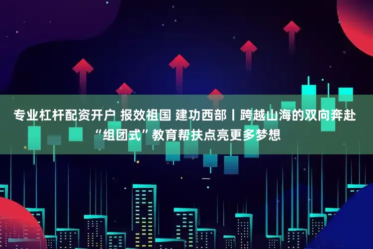 专业杠杆配资开户 报效祖国 建功西部丨跨越山海的双向奔赴 “组团式”教育帮扶点亮更多梦想