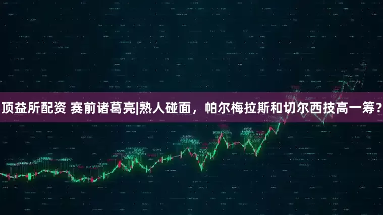 顶益所配资 赛前诸葛亮|熟人碰面，帕尔梅拉斯和切尔西技高一筹？