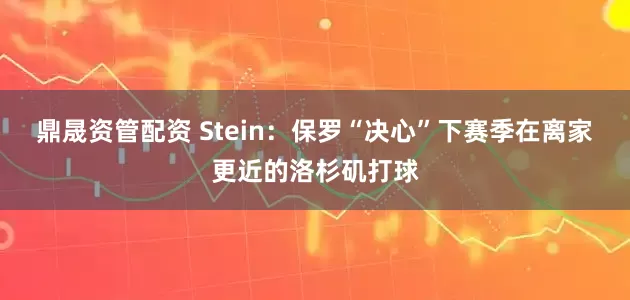 鼎晟资管配资 Stein：保罗“决心”下赛季在离家更近的洛杉矶打球