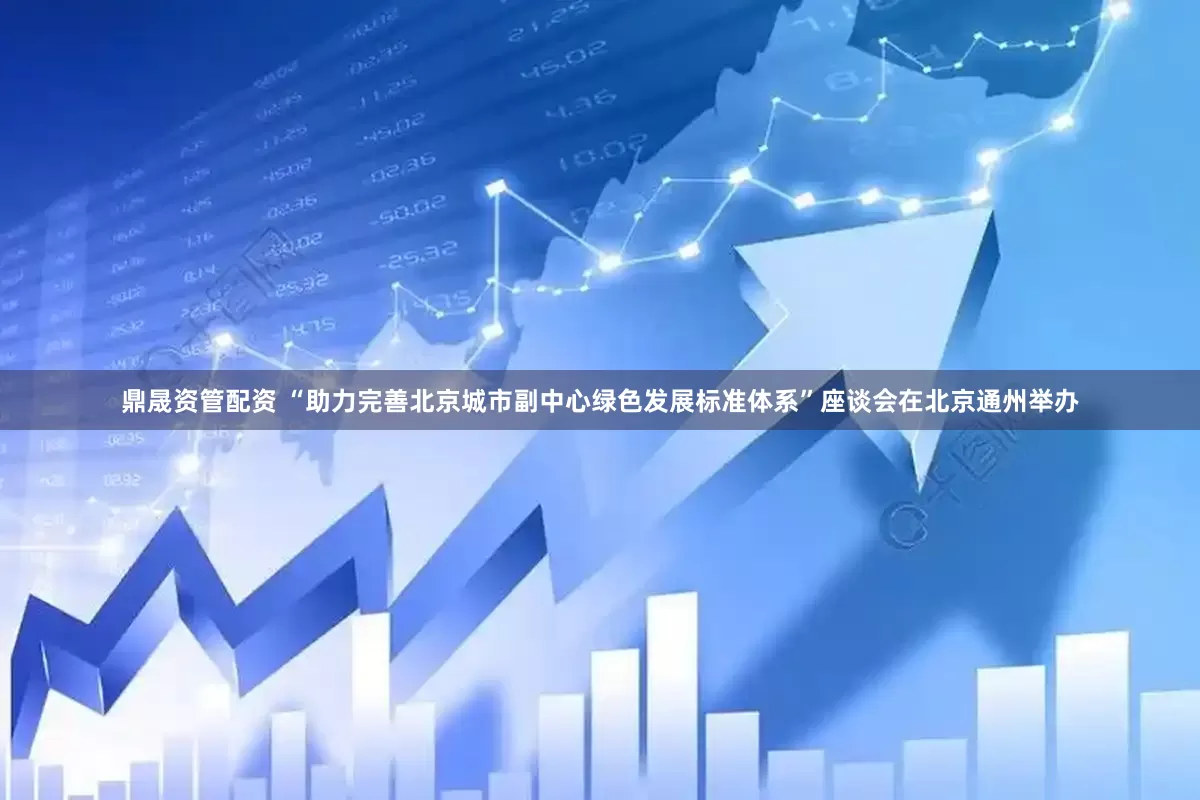 鼎晟资管配资 “助力完善北京城市副中心绿色发展标准体系”座谈会在北京通州举办