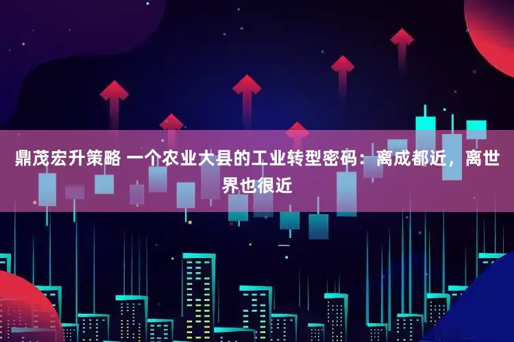 鼎茂宏升策略 一个农业大县的工业转型密码：离成都近，离世界也很近