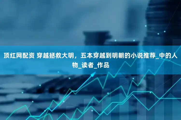 顶红网配资 穿越拯救大明，五本穿越到明朝的小说推荐_中的人物_读者_作品