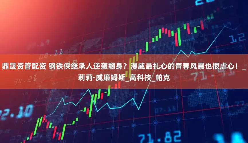 鼎晟资管配资 钢铁侠继承人逆袭翻身？漫威最扎心的青春风暴也很虐心！_莉莉·威廉姆斯_高科技_帕克