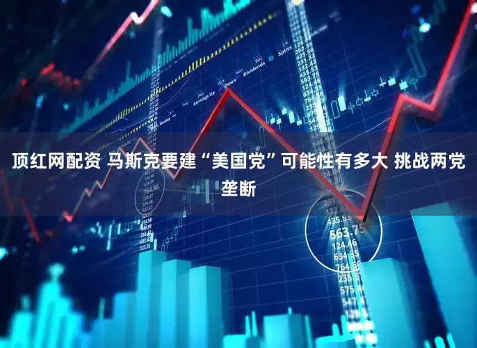 顶红网配资 马斯克要建“美国党”可能性有多大 挑战两党垄断
