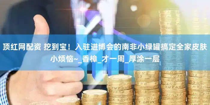 顶红网配资 挖到宝！入驻进博会的南非小绿罐搞定全家皮肤小烦恼~_香樟_才一周_厚涂一层