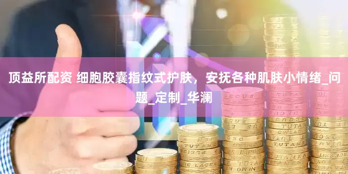 顶益所配资 细胞胶囊指纹式护肤，安抚各种肌肤小情绪_问题_定制_华澜