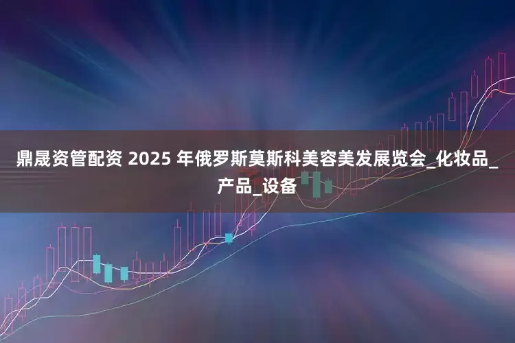 鼎晟资管配资 2025 年俄罗斯莫斯科美容美发展览会_化妆品_产品_设备
