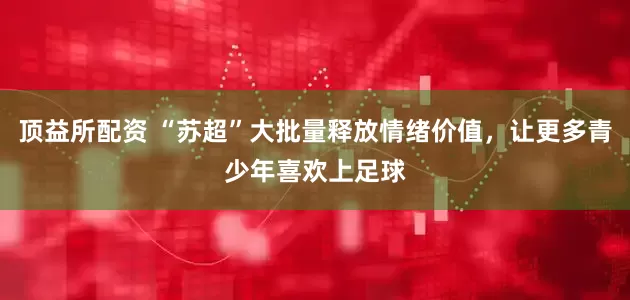 顶益所配资 “苏超”大批量释放情绪价值，让更多青少年喜欢上足球