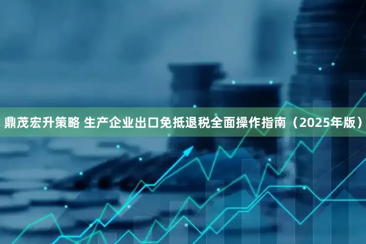 鼎茂宏升策略 生产企业出口免抵退税全面操作指南（2025年版）
