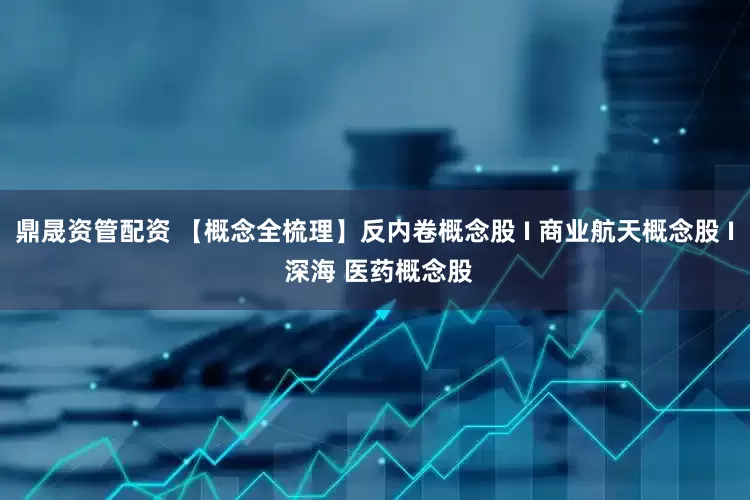 鼎晟资管配资 【概念全梳理】反内卷概念股 I 商业航天概念股 I 深海 医药概念股