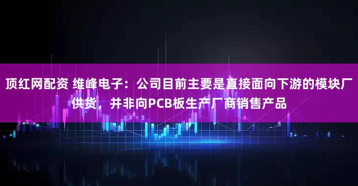 顶红网配资 维峰电子：公司目前主要是直接面向下游的模块厂供货，并非向PCB板生产厂商销售产品