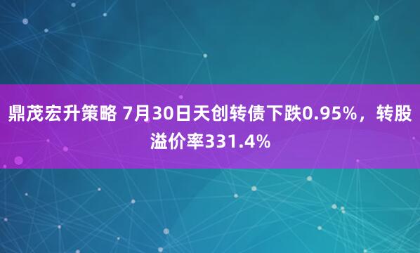 鼎茂宏升策略 7月30日天创转债下跌0.95%，转股溢价率331.4%