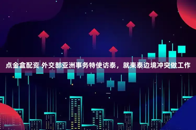 点金盒配资 外交部亚洲事务特使访泰，就柬泰边境冲突做工作