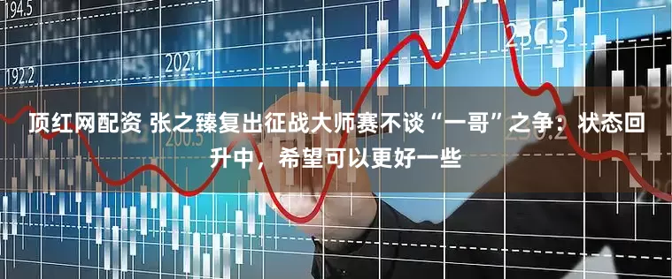 顶红网配资 张之臻复出征战大师赛不谈“一哥”之争：状态回升中，希望可以更好一些