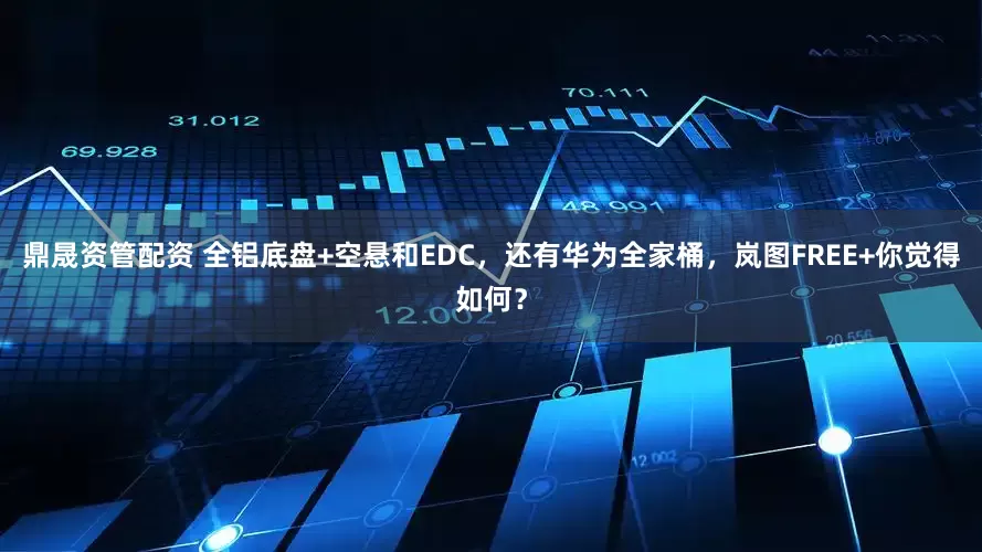 鼎晟资管配资 全铝底盘+空悬和EDC，还有华为全家桶，岚图FREE+你觉得如何？
