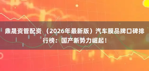 鼎晟资管配资 (2026年最新版)汽车膜品牌口碑排行榜:国产新势力崛起!