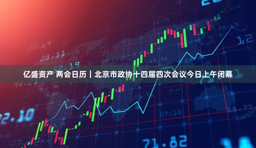 亿盛资产 两会日历｜北京市政协十四届四次会议今日上午闭幕