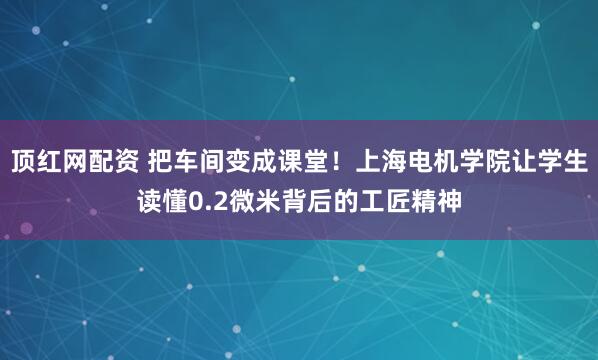 顶红网配资 把车间变成课堂！上海电机学院让学生读懂0.2微米背后的工匠精神