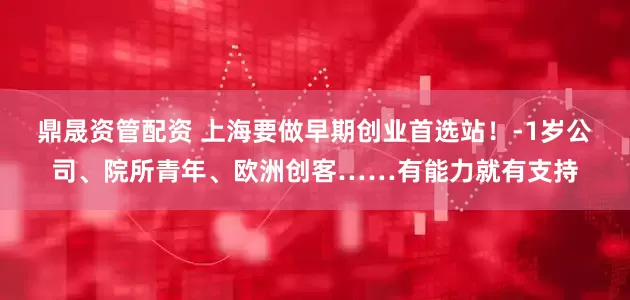 鼎晟资管配资 上海要做早期创业首选站！-1岁公司、院所青年、欧洲创客……有能力就有支持