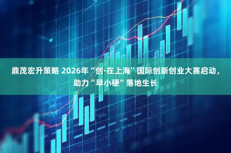 鼎茂宏升策略 2026年“创·在上海”国际创新创业大赛启动，助力“早小硬”落地生长