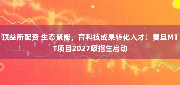 顶益所配资 生态聚能，育科技成果转化人才！复旦MTT项目2027级招生启动
