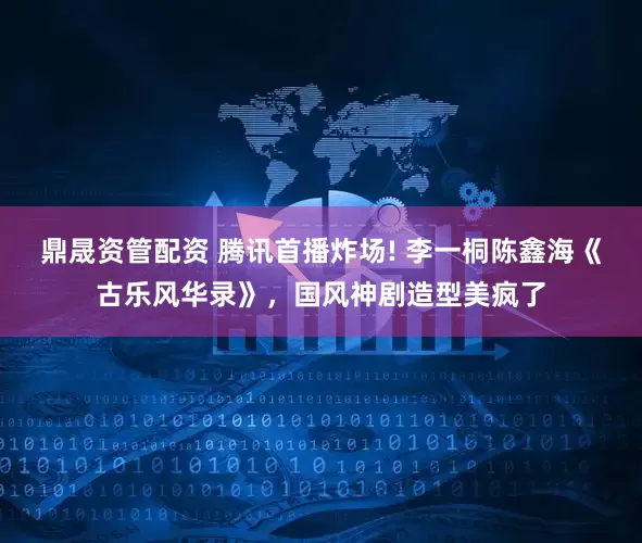 鼎晟资管配资 腾讯首播炸场! 李一桐陈鑫海《古乐风华录》,国风神剧造型美疯了