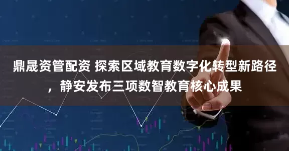 鼎晟资管配资 探索区域教育数字化转型新路径，静安发布三项数智教育核心成果