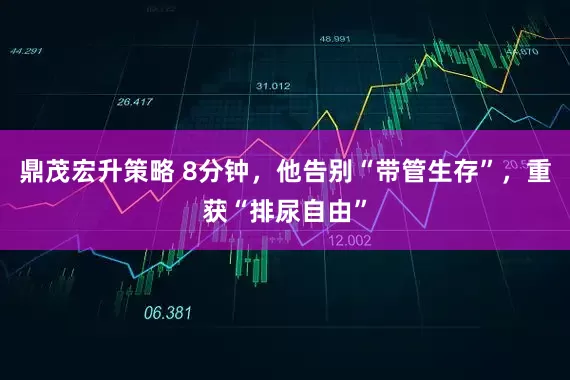 鼎茂宏升策略 8分钟，他告别“带管生存”，重获“排尿自由”