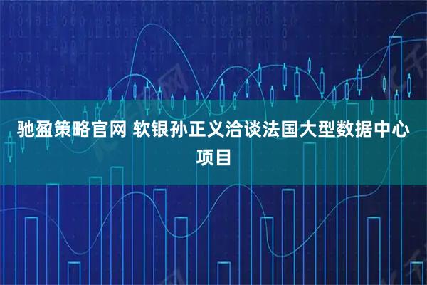 驰盈策略官网 软银孙正义洽谈法国大型数据中心项目