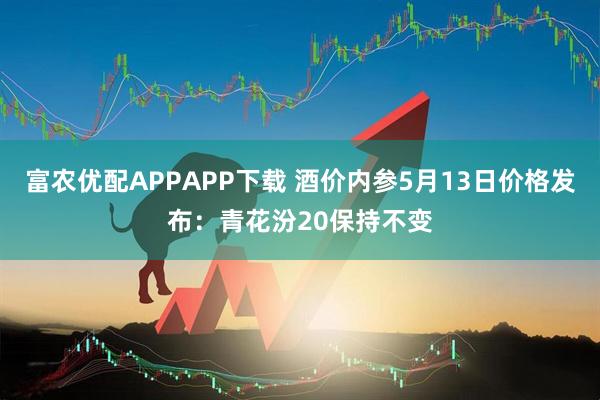 富农优配APPAPP下载 酒价内参5月13日价格发布：青花汾20保持不变